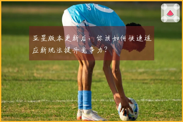 亚星版本更新后，你该如何快速适应新玩法提升竞争力？