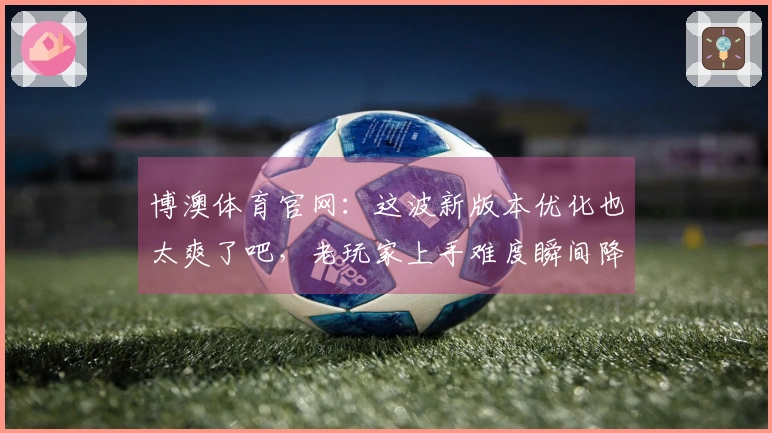 博澳体育官网：这波新版本优化也太爽了吧，老玩家上手难度瞬间降低！