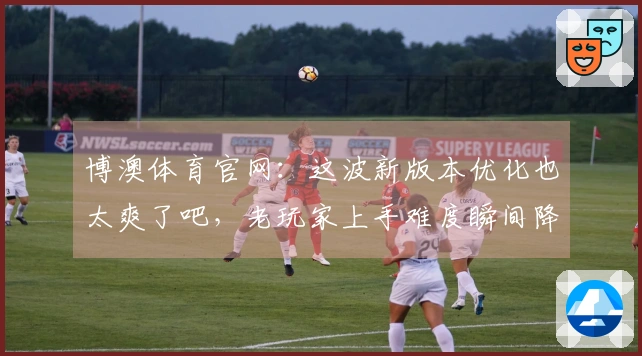 博澳体育官网：这波新版本优化也太爽了吧，老玩家上手难度瞬间降低！