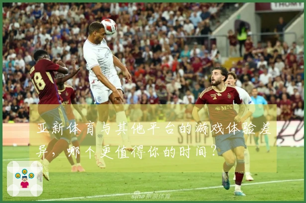 亚新体育与其他平台的游戏体验差异，哪个更值得你的时间？