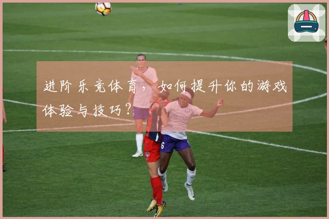 进阶乐竞体育，如何提升你的游戏体验与技巧？