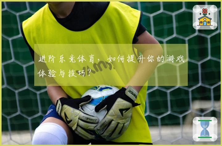 进阶乐竞体育，如何提升你的游戏体验与技巧？