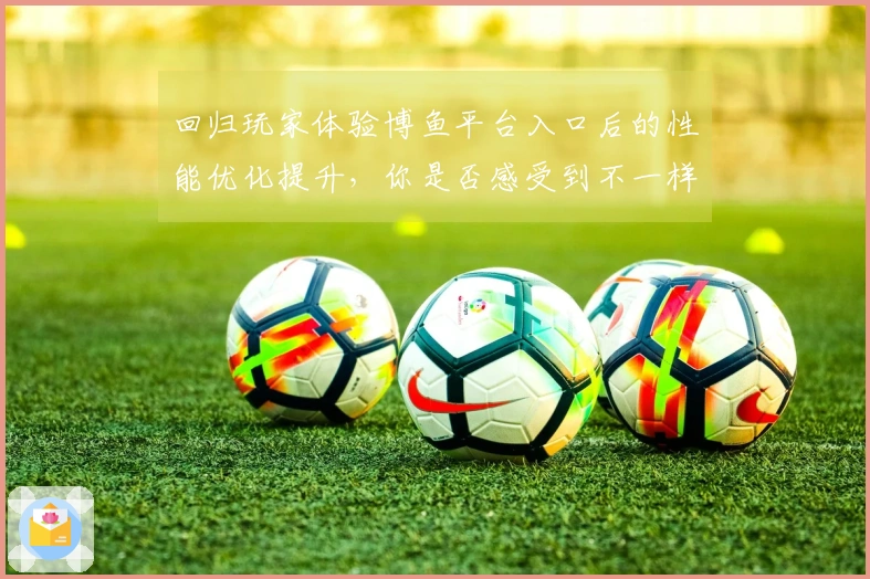 回归玩家体验博鱼平台入口后的性能优化提升，你是否感受到不一样的游戏流畅度？