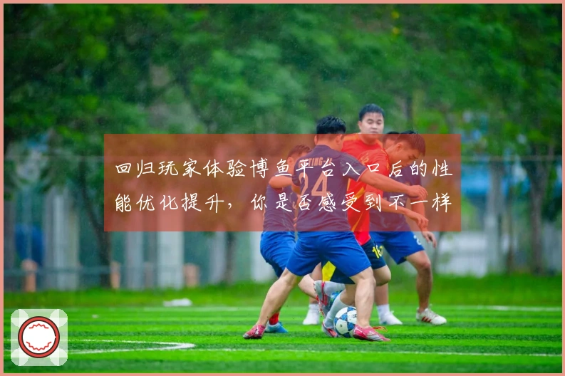 回归玩家体验博鱼平台入口后的性能优化提升，你是否感受到不一样的游戏流畅度？