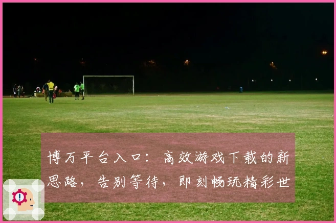 博万平台入口：高效游戏下载的新思路，告别等待，即刻畅玩精彩世界