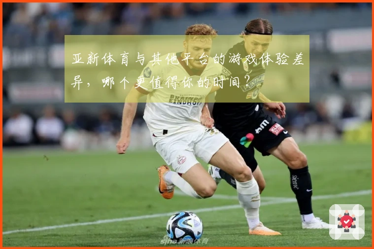 亚新体育与其他平台的游戏体验差异，哪个更值得你的时间？