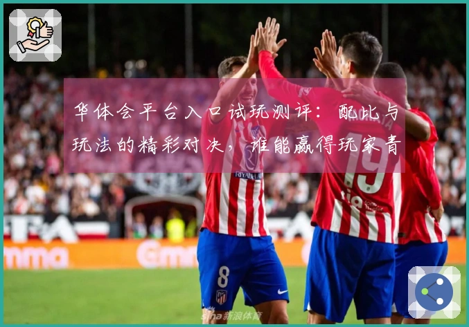 华体会平台入口试玩测评：配比与玩法的精彩对决，谁能赢得玩家青睐？
